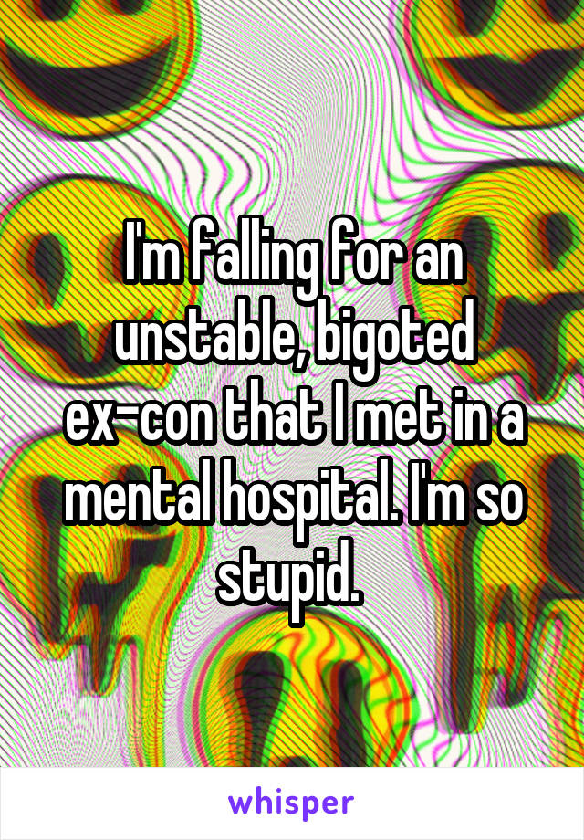 I'm falling for an unstable, bigoted ex-con that I met in a mental hospital. I'm so stupid. 