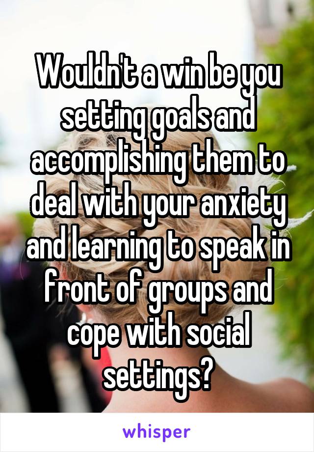 Wouldn't a win be you setting goals and accomplishing them to deal with your anxiety and learning to speak in front of groups and cope with social settings?