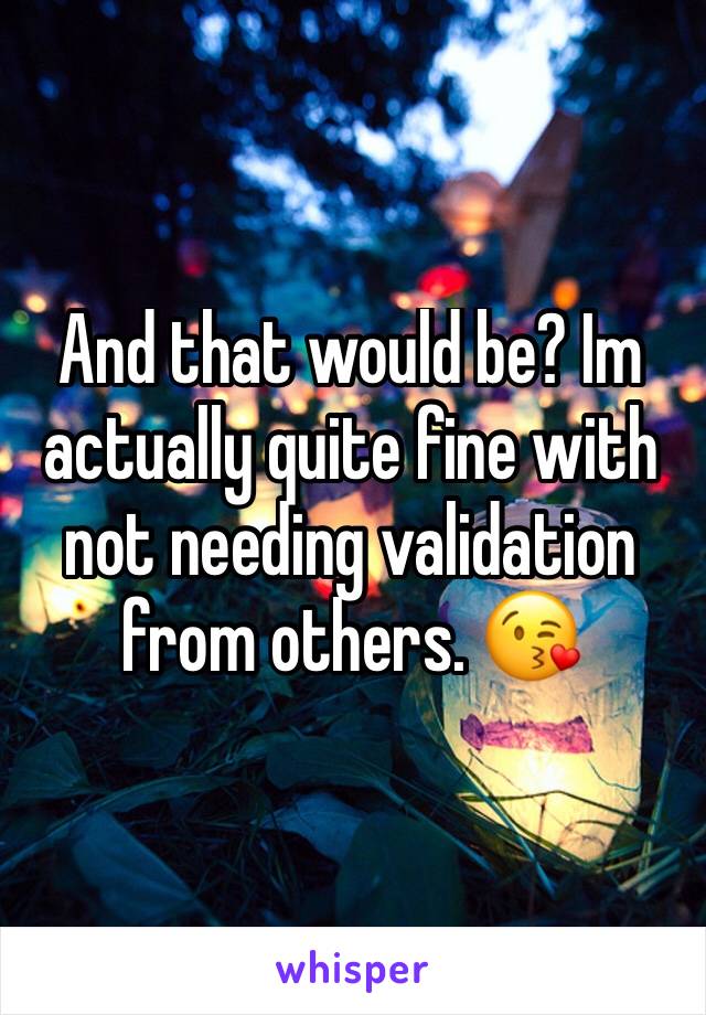 And that would be? Im actually quite fine with not needing validation from others. 😘