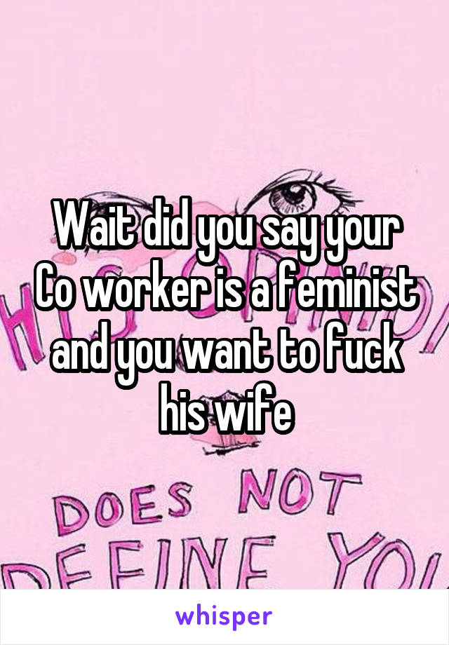 Wait did you say your Co worker is a feminist and you want to fuck his wife