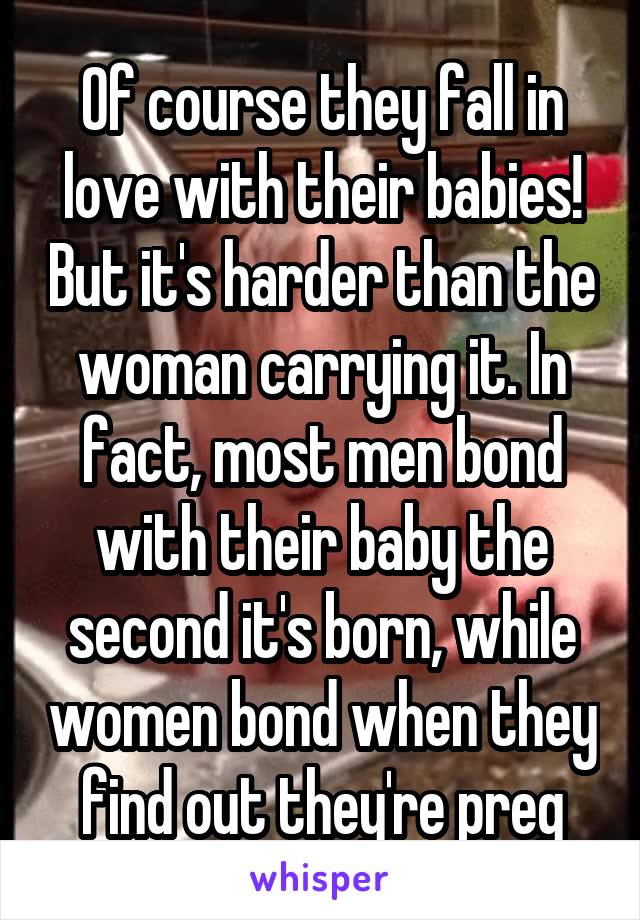 Of course they fall in love with their babies! But it's harder than the woman carrying it. In fact, most men bond with their baby the second it's born, while women bond when they find out they're preg