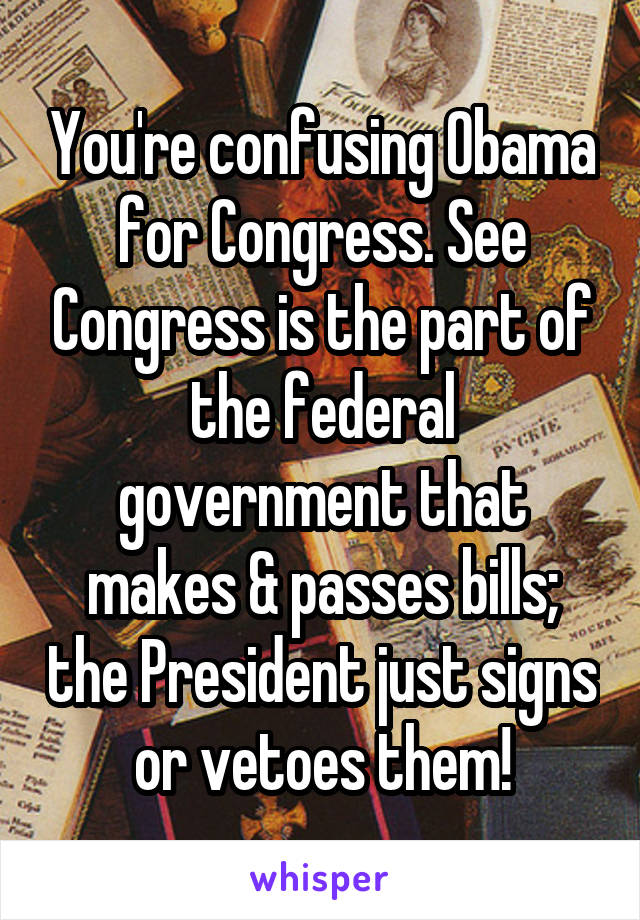You're confusing Obama for Congress. See Congress is the part of the federal government that makes & passes bills; the President just signs or vetoes them!