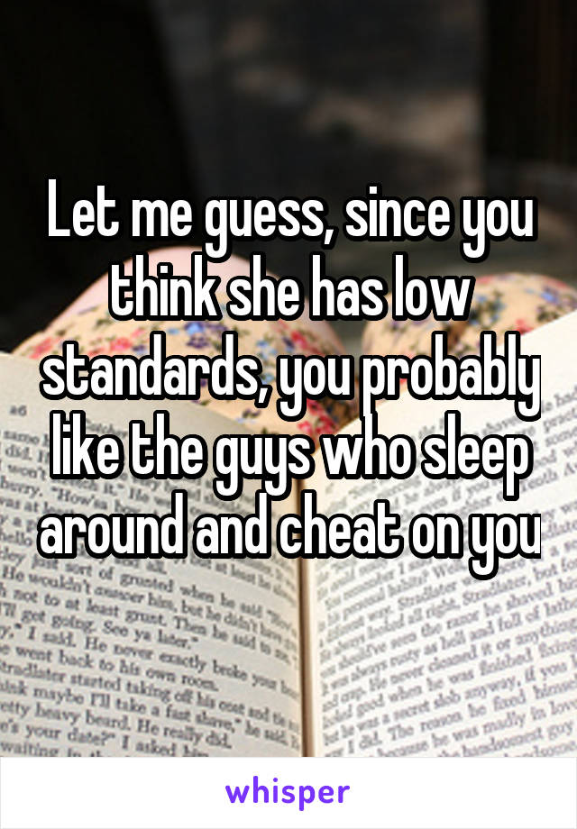 Let me guess, since you think she has low standards, you probably like the guys who sleep around and cheat on you 