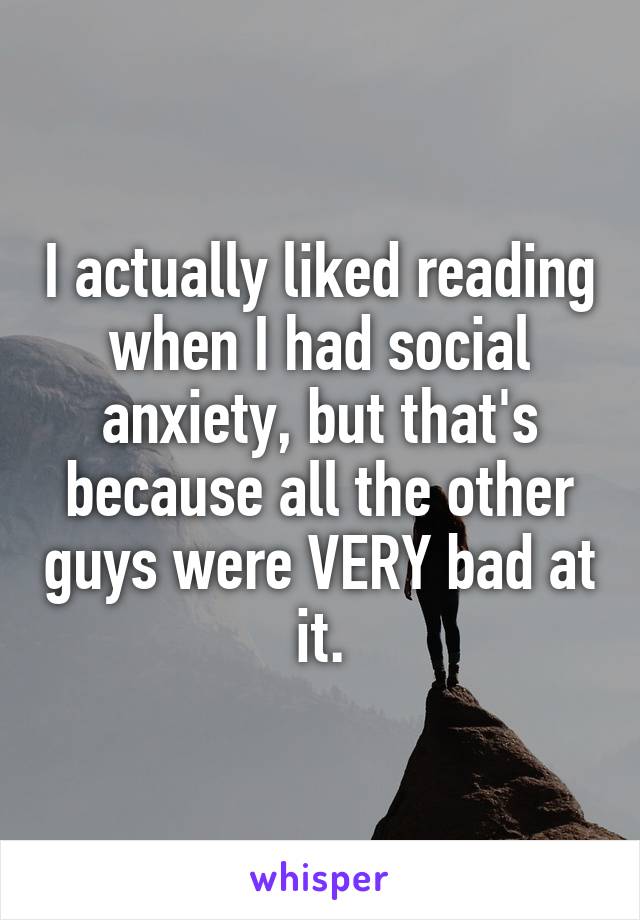 I actually liked reading when I had social anxiety, but that's because all the other guys were VERY bad at it.