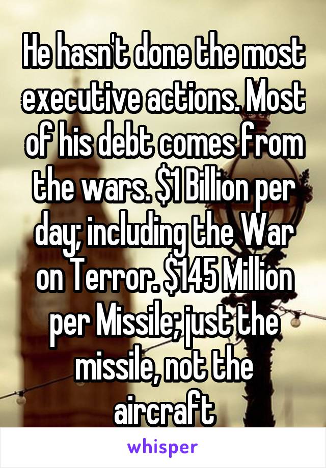 He hasn't done the most executive actions. Most of his debt comes from the wars. $1 Billion per day; including the War on Terror. $145 Million per Missile; just the missile, not the aircraft