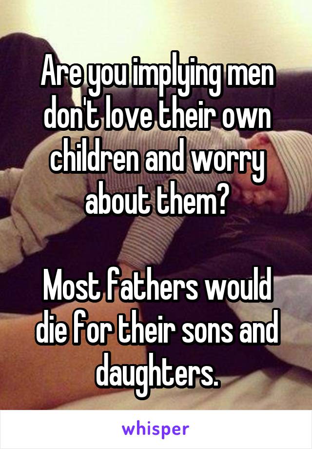 Are you implying men don't love their own children and worry about them?

Most fathers would die for their sons and daughters.