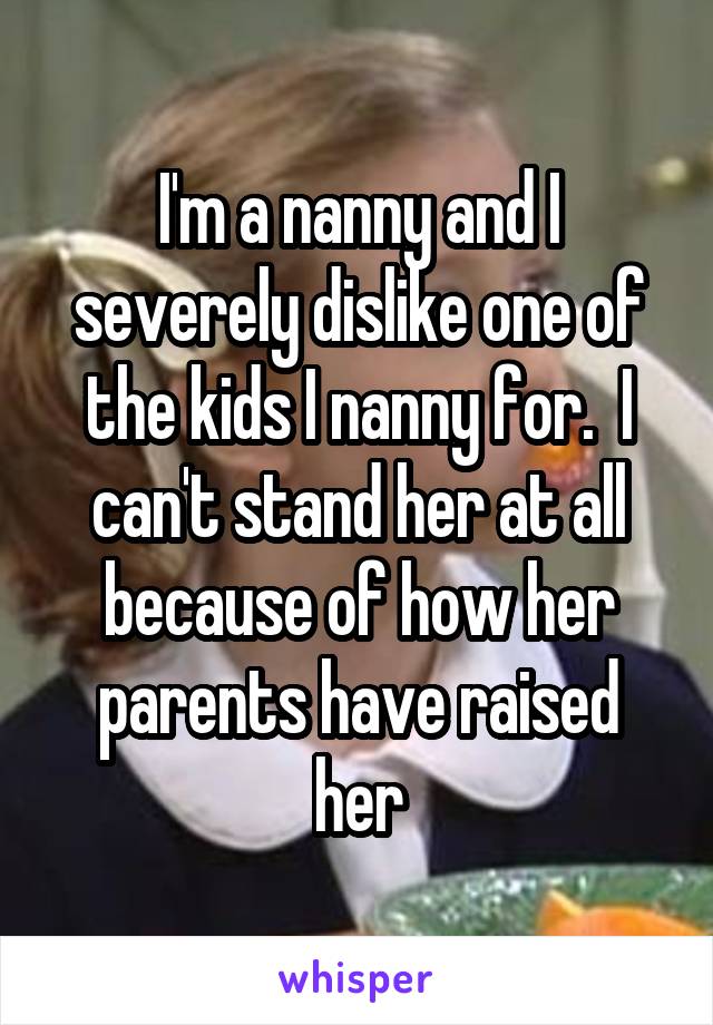 I'm a nanny and I severely dislike one of the kids I nanny for.  I can't stand her at all because of how her parents have raised her