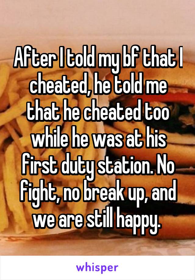 After I told my bf that I cheated, he told me that he cheated too while he was at his first duty station. No fight, no break up, and we are still happy. 