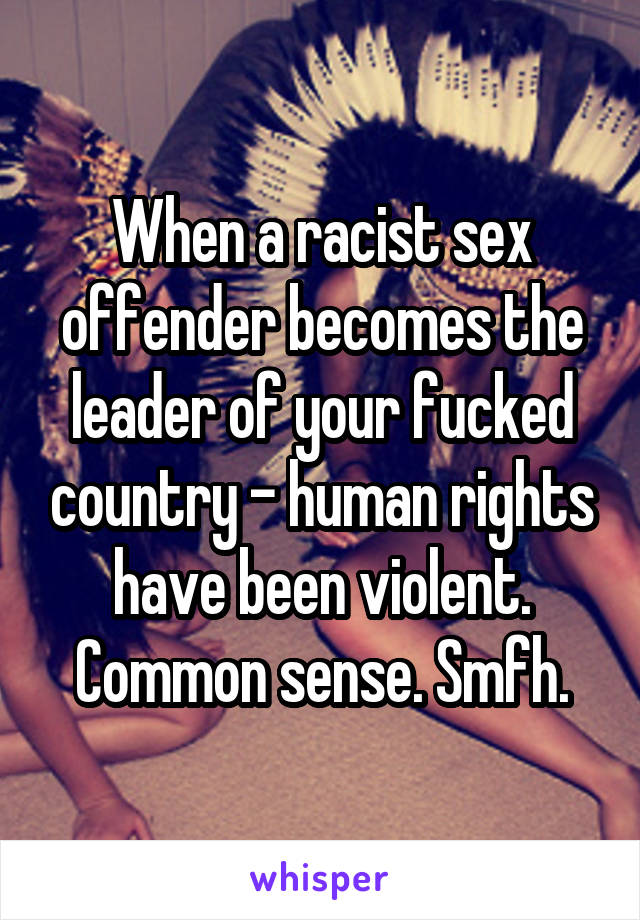 When a racist sex offender becomes the leader of your fucked country - human rights have been violent. Common sense. Smfh.
