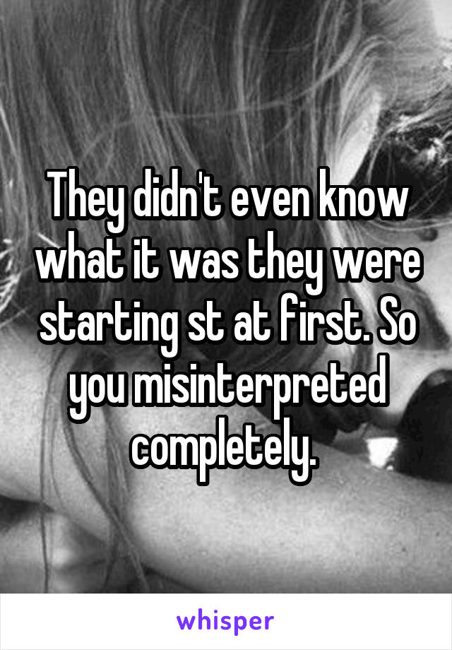 They didn't even know what it was they were starting st at first. So you misinterpreted completely. 