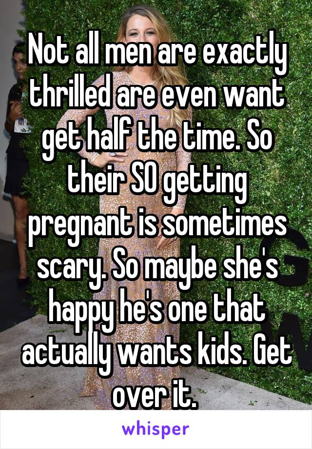 Not all men are exactly thrilled are even want get half the time. So their SO getting pregnant is sometimes scary. So maybe she's happy he's one that actually wants kids. Get over it. 