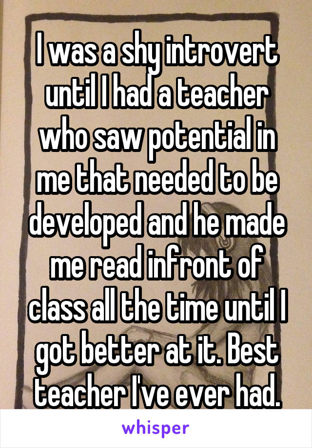 I was a shy introvert until I had a teacher who saw potential in me that needed to be developed and he made me read infront of class all the time until I got better at it. Best teacher I've ever had.