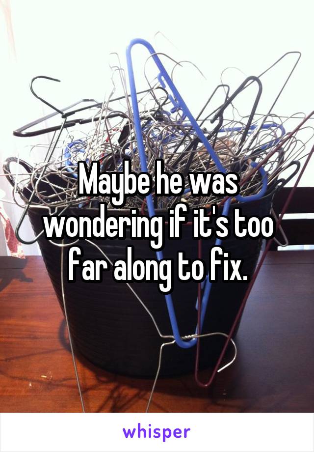 Maybe he was wondering if it's too far along to fix.