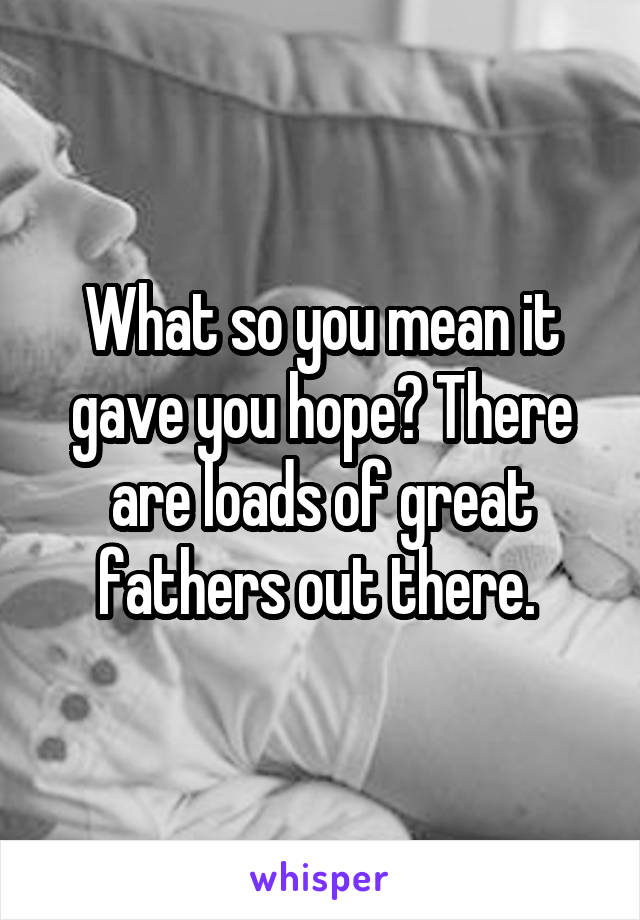 What so you mean it gave you hope? There are loads of great fathers out there. 