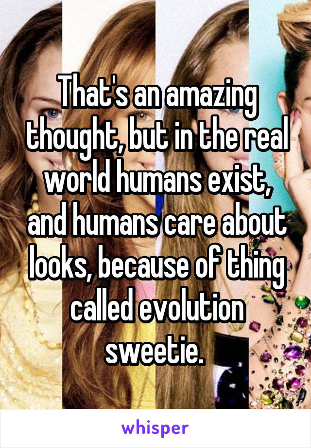 That's an amazing thought, but in the real world humans exist, and humans care about looks, because of thing called evolution sweetie. 