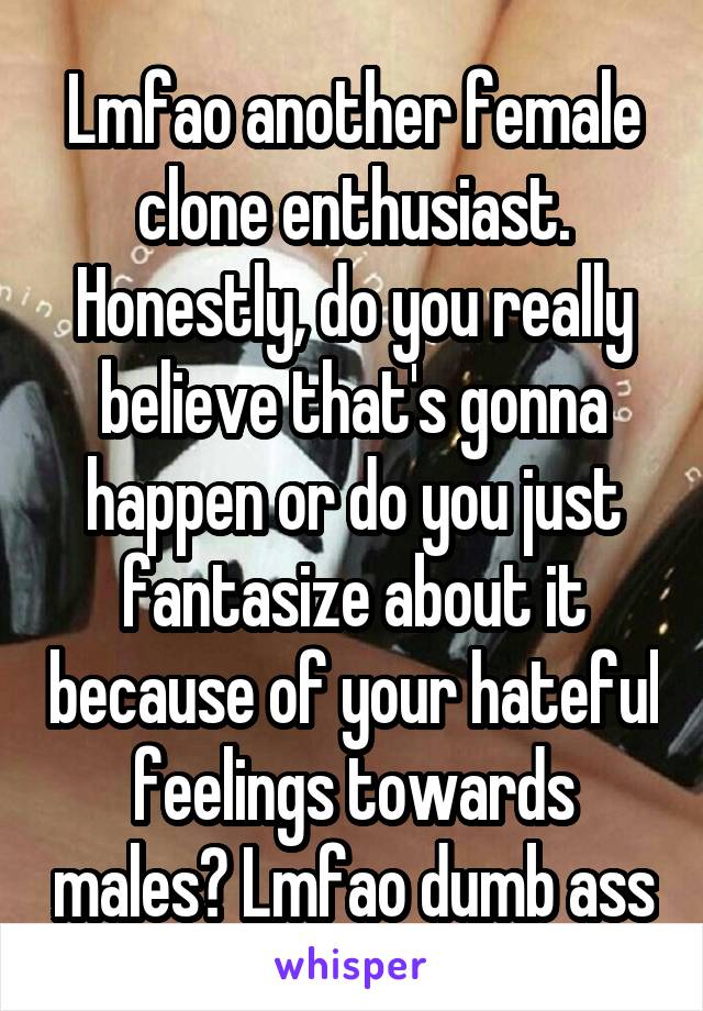 Lmfao another female clone enthusiast. Honestly, do you really believe that's gonna happen or do you just fantasize about it because of your hateful feelings towards males? Lmfao dumb ass