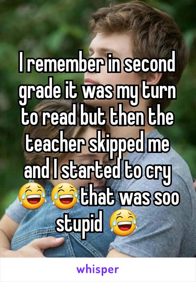 I remember in second grade it was my turn to read but then the teacher skipped me and I started to cry😂😂that was soo stupid 😂