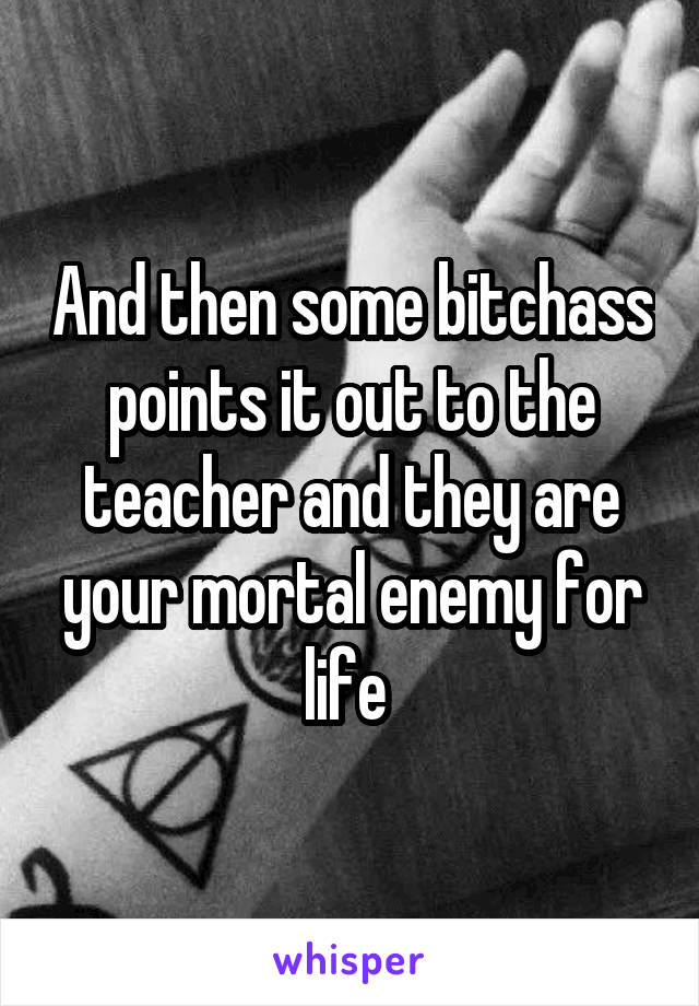And then some bitchass points it out to the teacher and they are your mortal enemy for life 