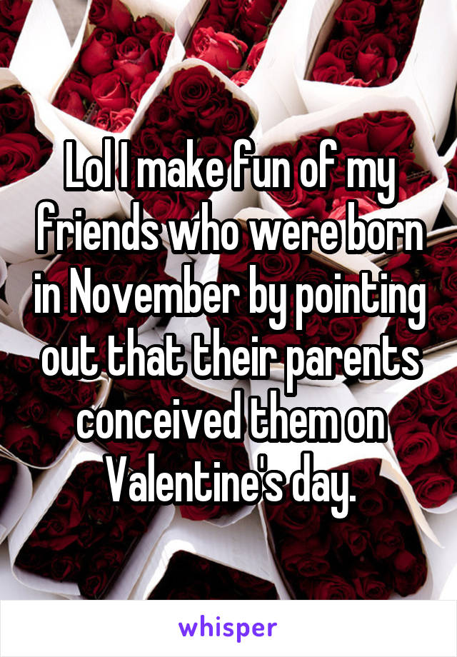 Lol I make fun of my friends who were born in November by pointing out that their parents conceived them on Valentine's day.