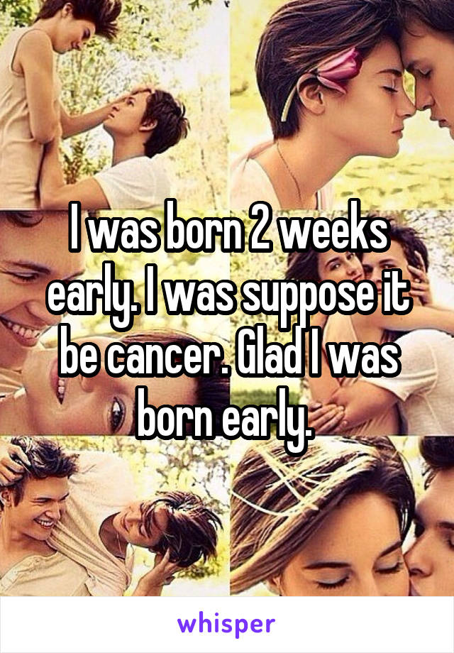 I was born 2 weeks early. I was suppose it be cancer. Glad I was born early. 
