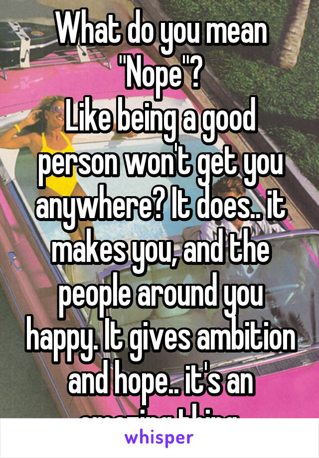 What do you mean "Nope"?
Like being a good person won't get you anywhere? It does.. it makes you, and the people around you happy. It gives ambition and hope.. it's an amazing thing.