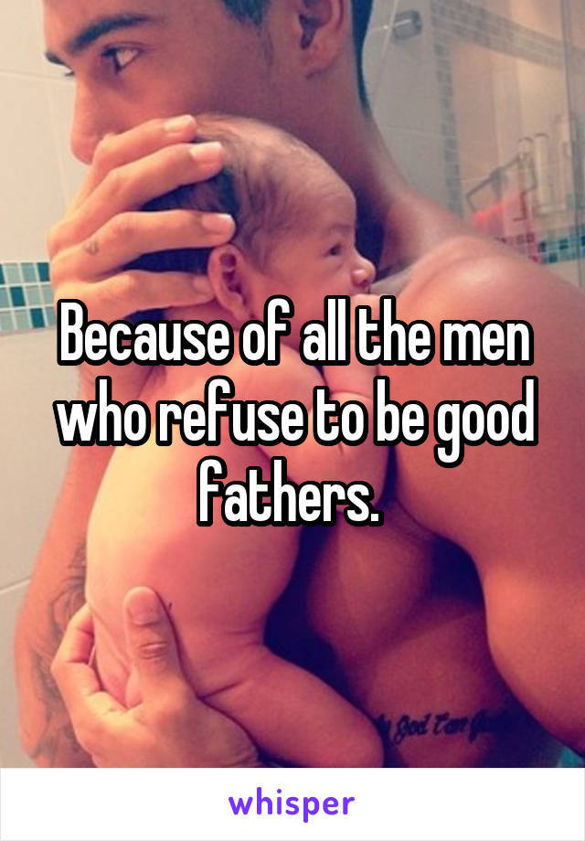 Because of all the men who refuse to be good fathers. 