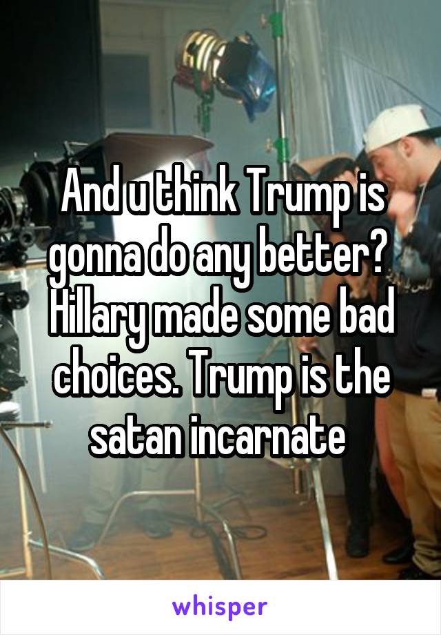 And u think Trump is gonna do any better?  Hillary made some bad choices. Trump is the satan incarnate 