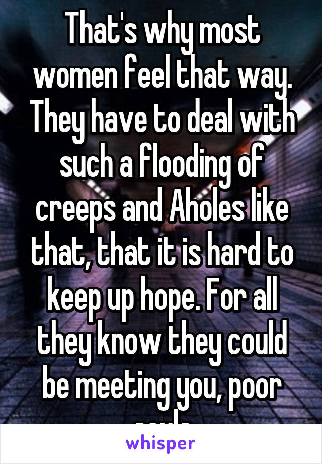 That's why most women feel that way. They have to deal with such a flooding of creeps and Aholes like that, that it is hard to keep up hope. For all they know they could be meeting you, poor souls