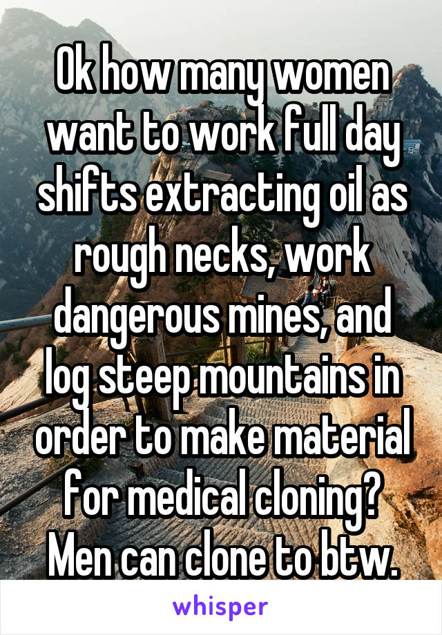 Ok how many women want to work full day shifts extracting oil as rough necks, work dangerous mines, and log steep mountains in order to make material for medical cloning? Men can clone to btw.