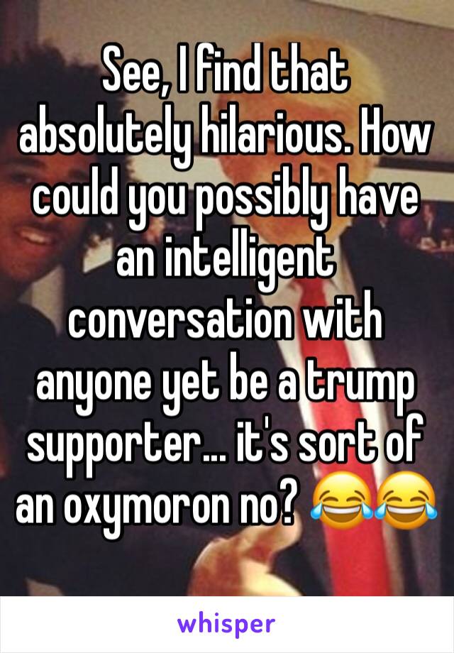 See, I find that absolutely hilarious. How could you possibly have an intelligent conversation with anyone yet be a trump supporter... it's sort of an oxymoron no? 😂😂