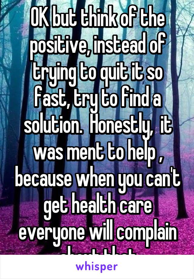 OK but think of the positive, instead of trying to quit it so fast, try to find a solution.  Honestly,  it was ment to help , because when you can't get health care everyone will complain about that