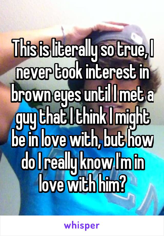 This is literally so true, I never took interest in brown eyes until I met a guy that I think I might be in love with, but how do I really know I'm in love with him?