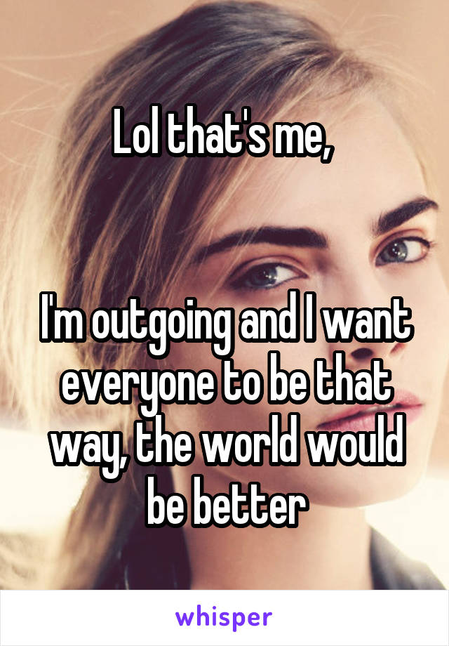 Lol that's me, 


I'm outgoing and I want everyone to be that way, the world would be better