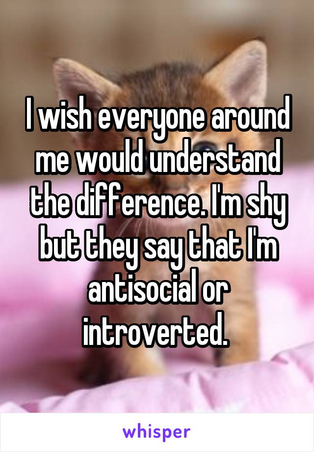 I wish everyone around me would understand the difference. I'm shy but they say that I'm antisocial or introverted. 