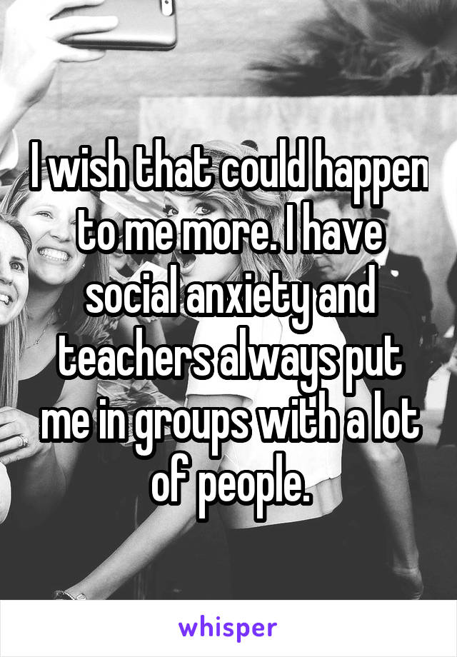 I wish that could happen to me more. I have social anxiety and teachers always put me in groups with a lot of people.