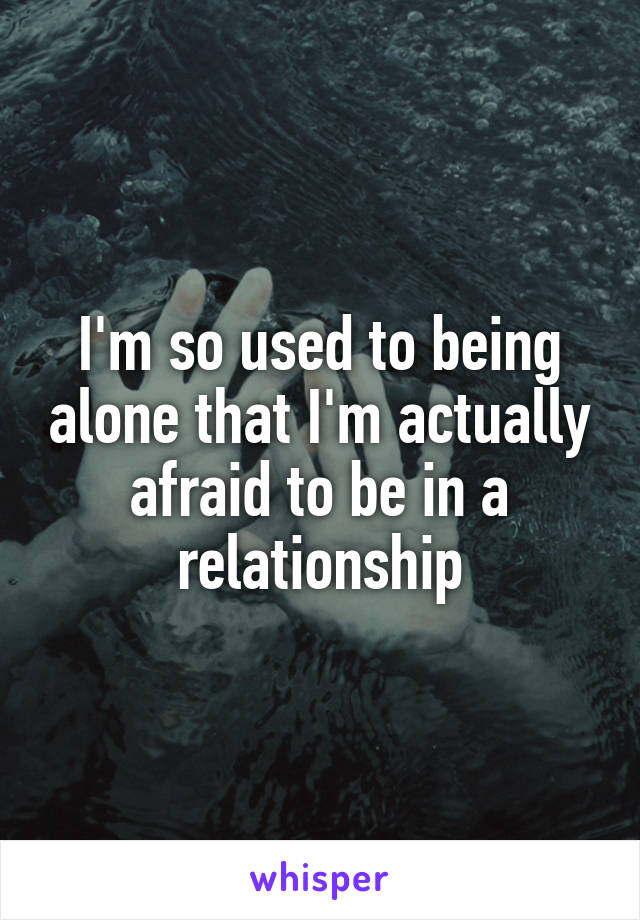 I'm so used to being alone that I'm actually afraid to be in a relationship