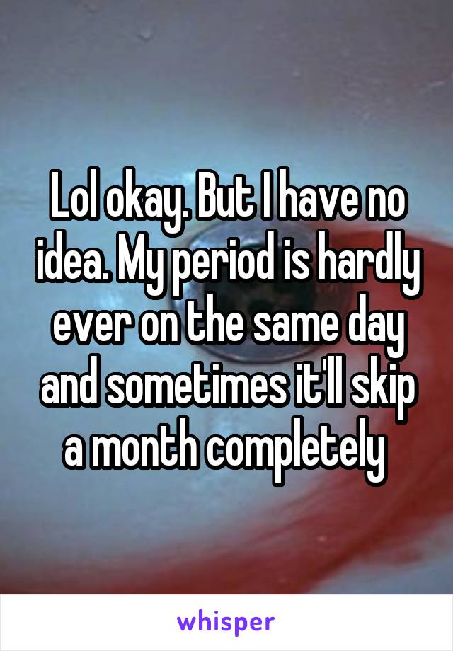 Lol okay. But I have no idea. My period is hardly ever on the same day and sometimes it'll skip a month completely 