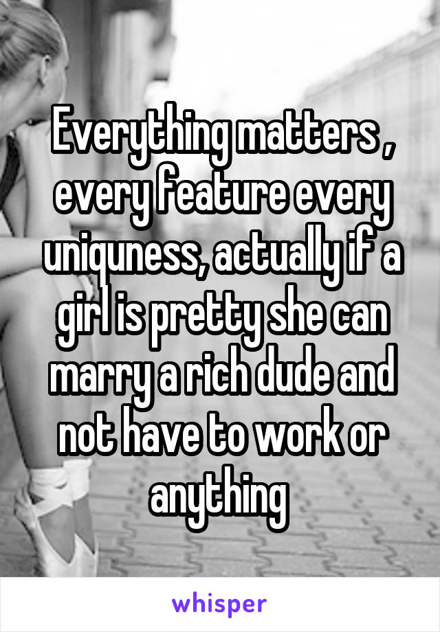 Everything matters , every feature every uniquness, actually if a girl is pretty she can marry a rich dude and not have to work or anything 