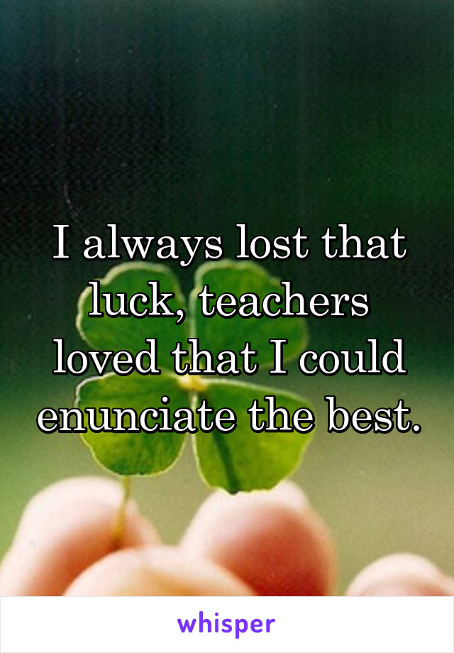 I always lost that luck, teachers loved that I could enunciate the best.
