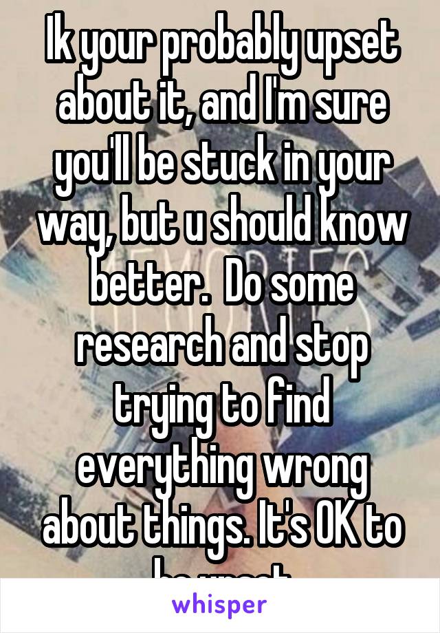 Ik your probably upset about it, and I'm sure you'll be stuck in your way, but u should know better.  Do some research and stop trying to find everything wrong about things. It's OK to be upset