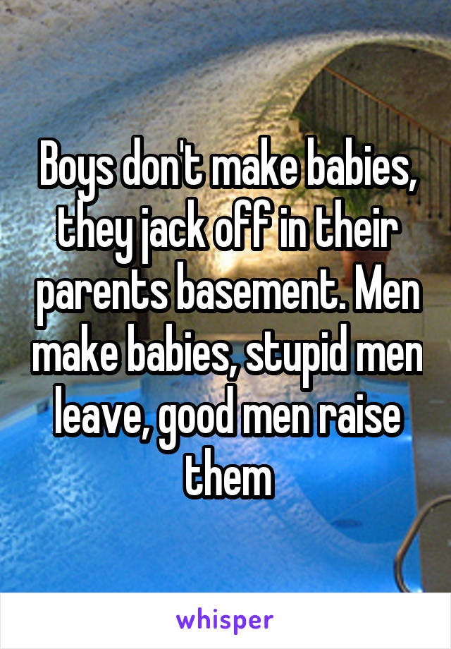 Boys don't make babies, they jack off in their parents basement. Men make babies, stupid men leave, good men raise them