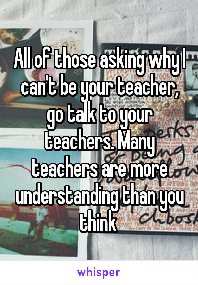 All of those asking why I can't be your teacher, go talk to your teachers. Many teachers are more understanding than you think 