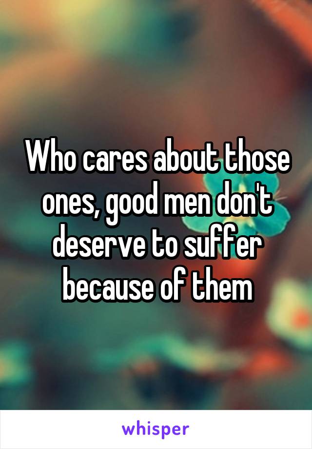 Who cares about those ones, good men don't deserve to suffer because of them