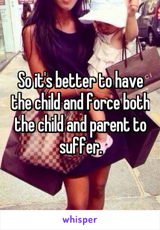 So it's better to have the child and force both the child and parent to suffer.