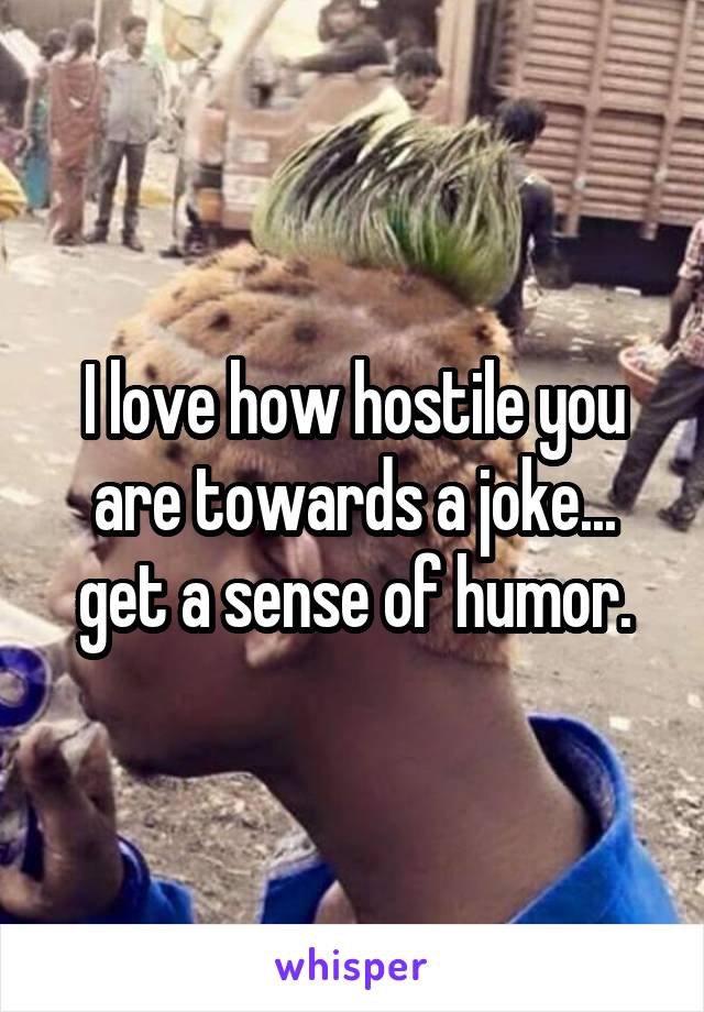 I love how hostile you are towards a joke... get a sense of humor.