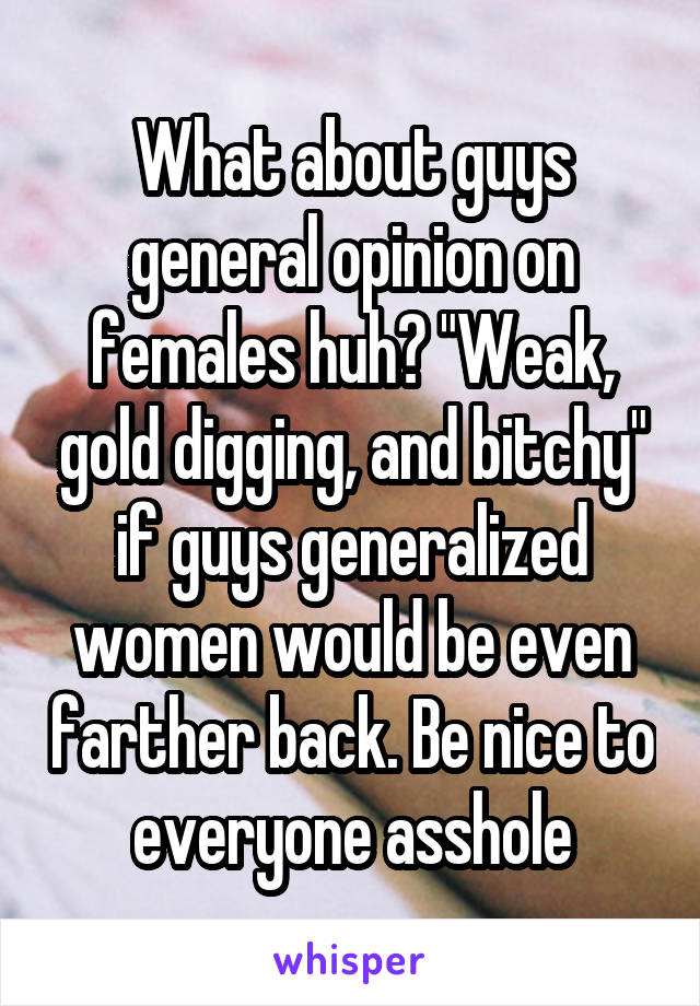 What about guys general opinion on females huh? "Weak, gold digging, and bitchy" if guys generalized women would be even farther back. Be nice to everyone asshole