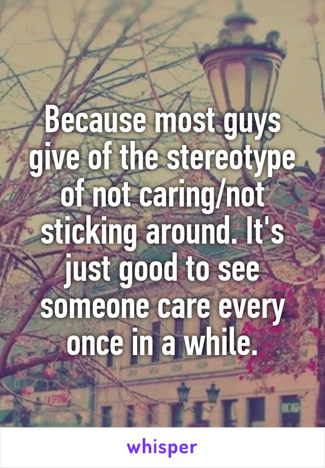 Because most guys give of the stereotype of not caring/not sticking around. It's just good to see someone care every once in a while.