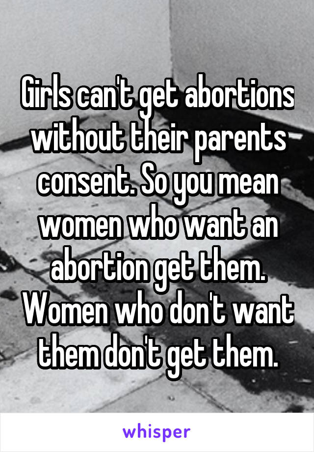 Girls can't get abortions without their parents consent. So you mean women who want an abortion get them. Women who don't want them don't get them.