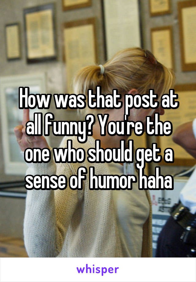 How was that post at all funny? You're the one who should get a sense of humor haha