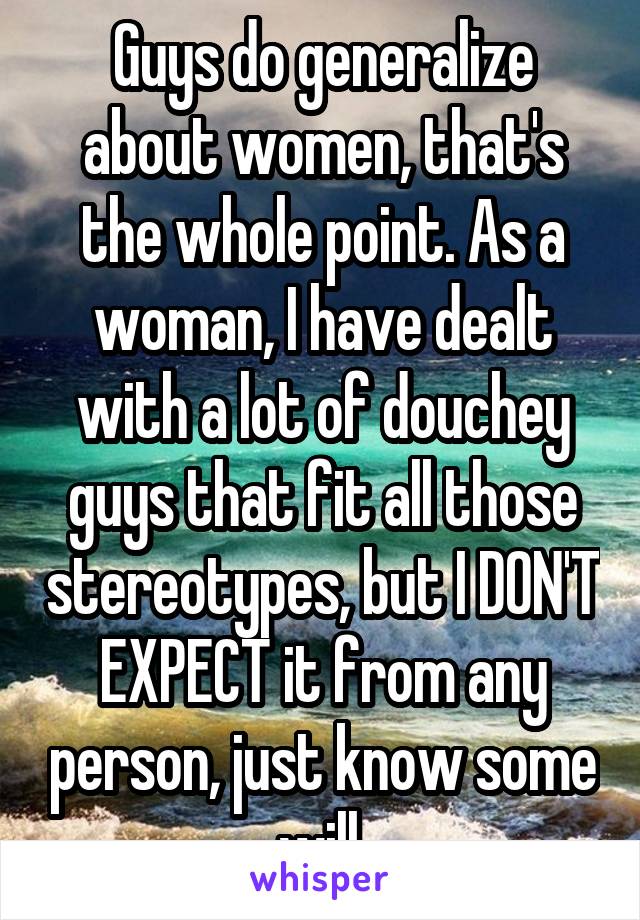 Guys do generalize about women, that's the whole point. As a woman, I have dealt with a lot of douchey guys that fit all those stereotypes, but I DON'T EXPECT it from any person, just know some will.